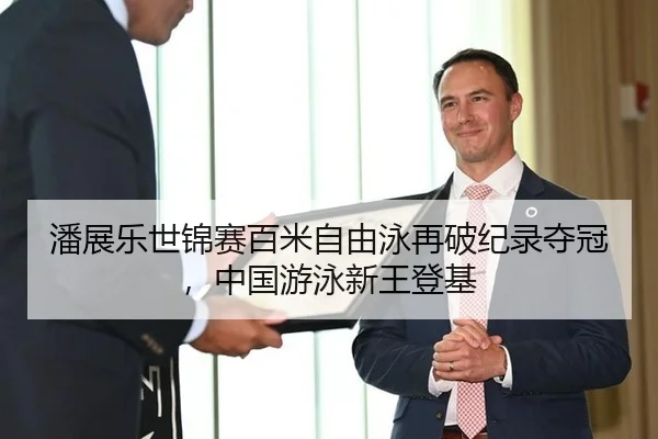 潘展乐世锦赛百米自由泳再破纪录夺冠，中国游泳新王登基